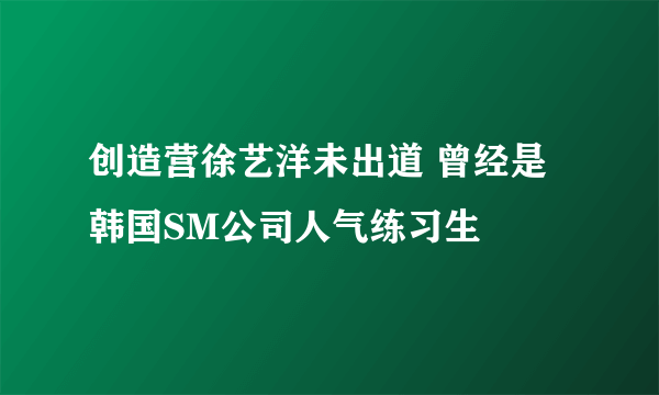 创造营徐艺洋未出道 曾经是韩国SM公司人气练习生