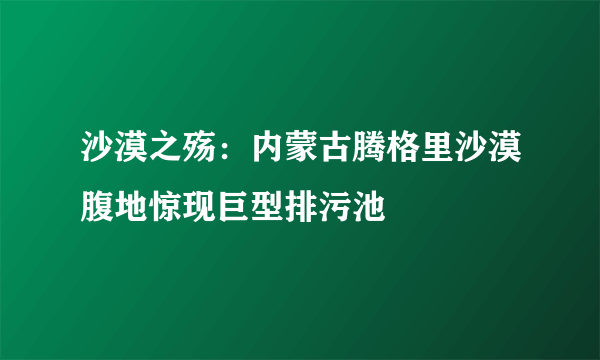 沙漠之殇：内蒙古腾格里沙漠腹地惊现巨型排污池