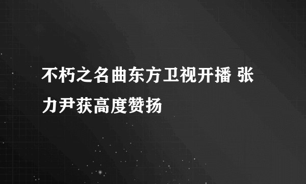 不朽之名曲东方卫视开播 张力尹获高度赞扬