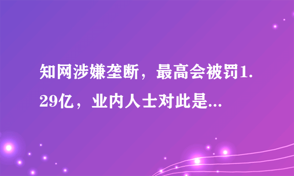 知网涉嫌垄断，最高会被罚1.29亿，业内人士对此是如何解读的？