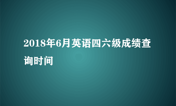 2018年6月英语四六级成绩查询时间