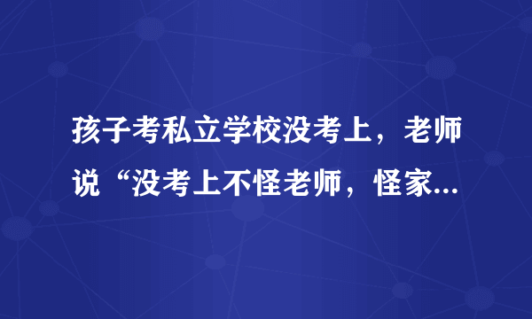 孩子考私立学校没考上，老师说“没考上不怪老师，怪家长”，你怎么看？