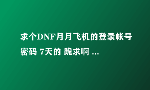 求个DNF月月飞机的登录帐号密码 7天的 跪求啊 我愿意用QB 换 可以的留QQ 交谈