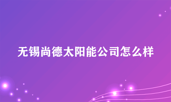 无锡尚德太阳能公司怎么样