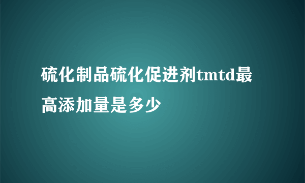 硫化制品硫化促进剂tmtd最高添加量是多少