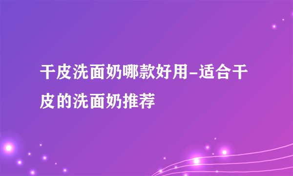 干皮洗面奶哪款好用-适合干皮的洗面奶推荐