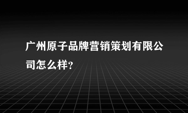 广州原子品牌营销策划有限公司怎么样？