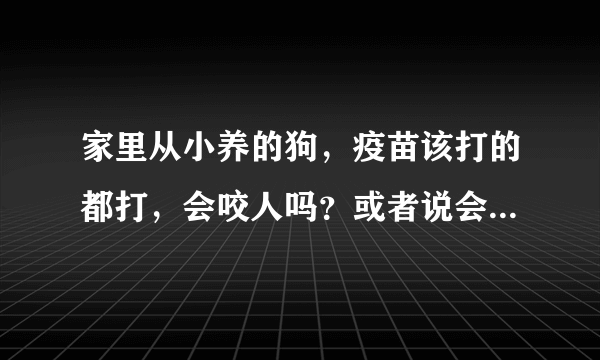 家里从小养的狗，疫苗该打的都打，会咬人吗？或者说会在什么情况下咬人？