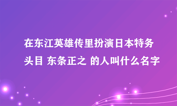 在东江英雄传里扮演日本特务头目 东条正之 的人叫什么名字