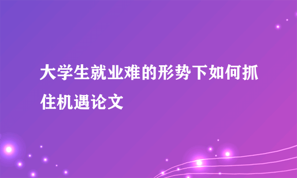 大学生就业难的形势下如何抓住机遇论文