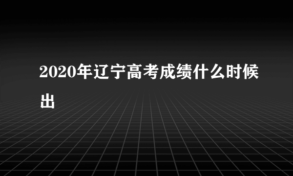 2020年辽宁高考成绩什么时候出