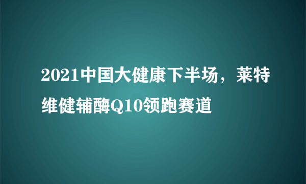 2021中国大健康下半场，莱特维健辅酶Q10领跑赛道