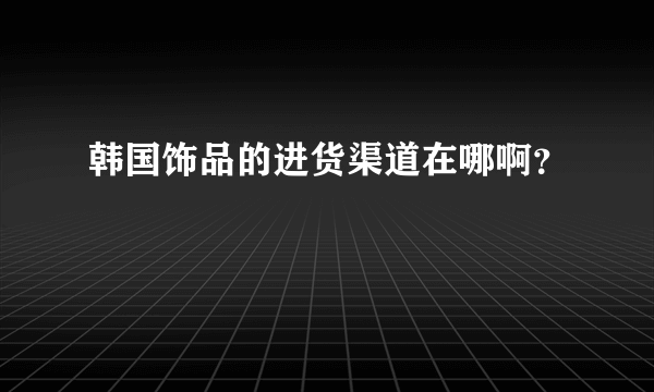 韩国饰品的进货渠道在哪啊？