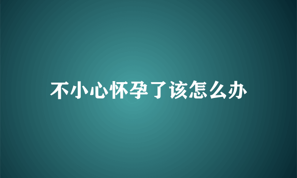 不小心怀孕了该怎么办