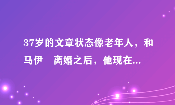 37岁的文章状态像老年人，和马伊琍离婚之后，他现在怎么样？