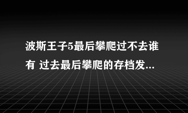 波斯王子5最后攀爬过不去谁有 过去最后攀爬的存档发个。。。谢谢