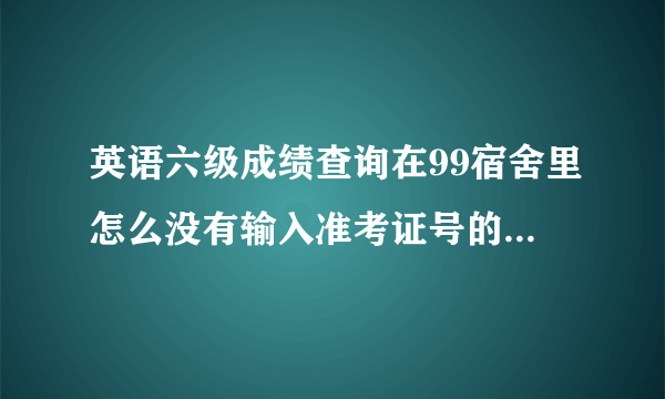 英语六级成绩查询在99宿舍里怎么没有输入准考证号的窗口啊？