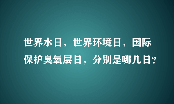 世界水日，世界环境日，国际保护臭氧层日，分别是哪几日？