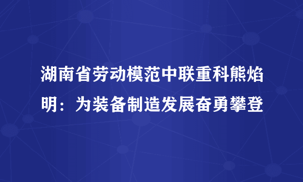 湖南省劳动模范中联重科熊焰明：为装备制造发展奋勇攀登