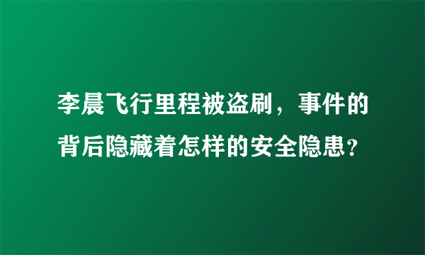 李晨飞行里程被盗刷，事件的背后隐藏着怎样的安全隐患？