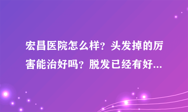 宏昌医院怎么样？头发掉的厉害能治好吗？脱发已经有好...