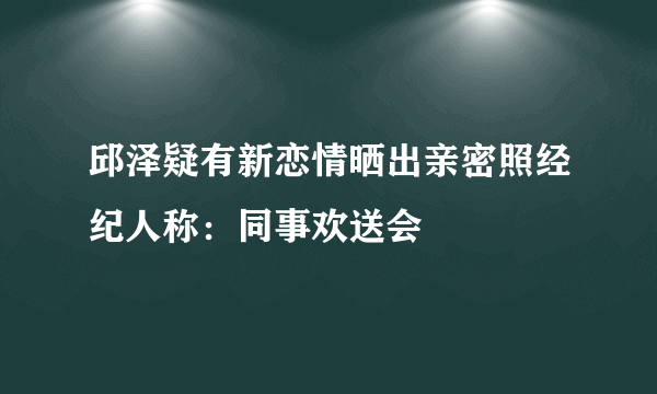 邱泽疑有新恋情晒出亲密照经纪人称：同事欢送会