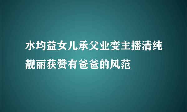 水均益女儿承父业变主播清纯靓丽获赞有爸爸的风范