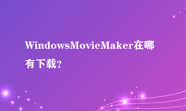 WindowsMovieMaker在哪有下载？