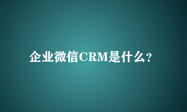 企业微信CRM是什么？