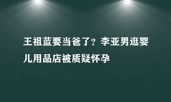 王祖蓝要当爸了？李亚男逛婴儿用品店被质疑怀孕