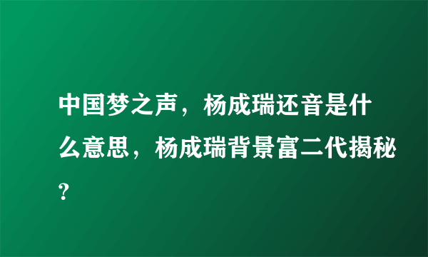 中国梦之声，杨成瑞还音是什么意思，杨成瑞背景富二代揭秘？