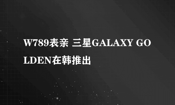 W789表亲 三星GALAXY GOLDEN在韩推出