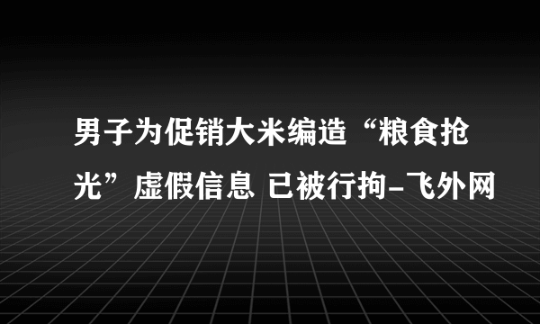 男子为促销大米编造“粮食抢光”虚假信息 已被行拘-飞外网