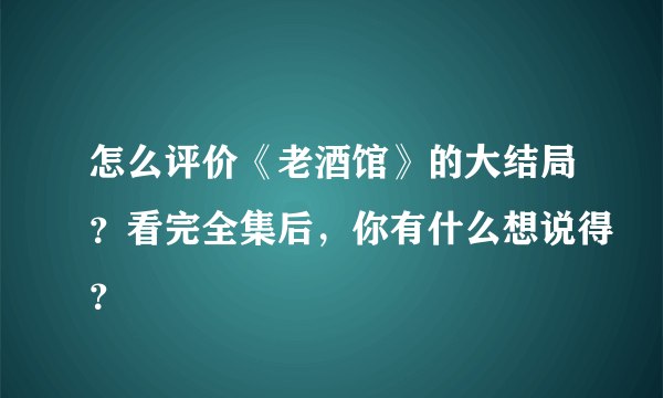 怎么评价《老酒馆》的大结局？看完全集后，你有什么想说得？