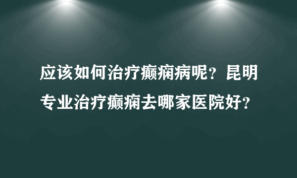 应该如何治疗癫痫病呢？昆明专业治疗癫痫去哪家医院好？