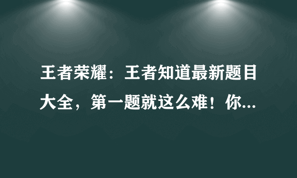 王者荣耀：王者知道最新题目大全，第一题就这么难！你能答对吗？