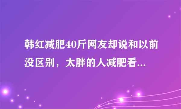 韩红减肥40斤网友却说和以前没区别，太胖的人减肥看不出效果吗？