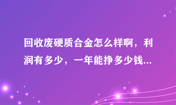 回收废硬质合金怎么样啊，利润有多少，一年能挣多少钱？希望业内好心人指点