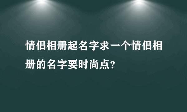 情侣相册起名字求一个情侣相册的名字要时尚点？