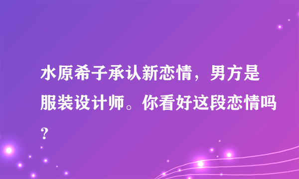 水原希子承认新恋情，男方是服装设计师。你看好这段恋情吗？