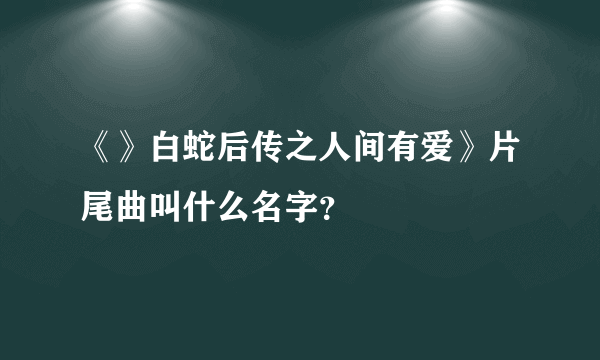 《》白蛇后传之人间有爱》片尾曲叫什么名字？