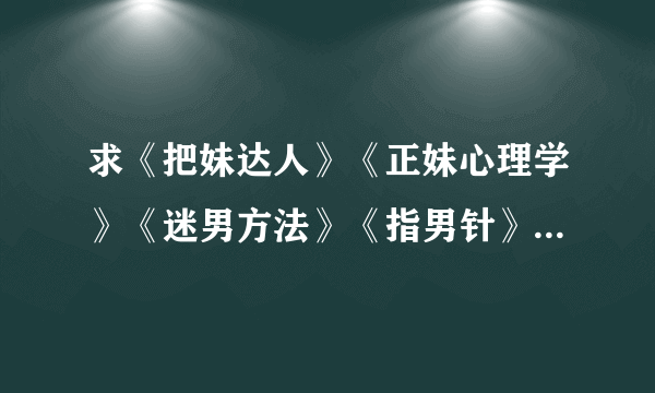 求《把妹达人》《正妹心理学》《迷男方法》《指男针》《搭讪犯》《搭讪圣经》《冷读术》TXT书籍最好完整