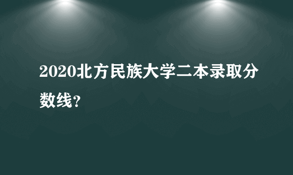 2020北方民族大学二本录取分数线？