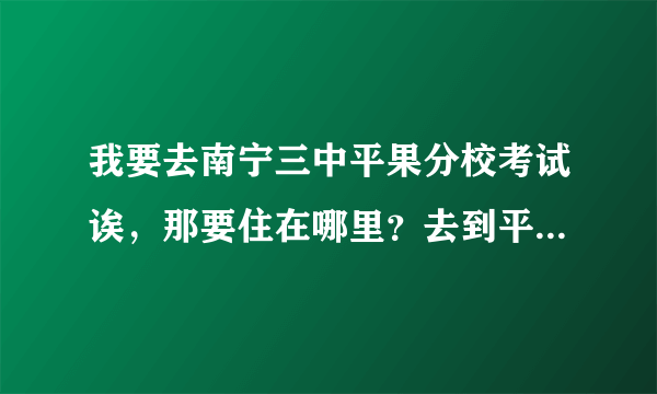 我要去南宁三中平果分校考试诶，那要住在哪里？去到平果后在哪里找得到呢个学校啊？谁帮安排一下啊