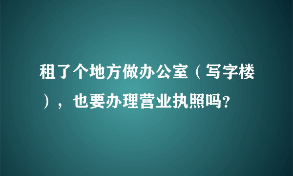 租了个地方做办公室（写字楼），也要办理营业执照吗？