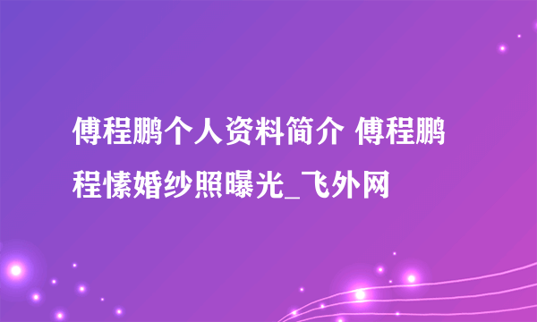 傅程鹏个人资料简介 傅程鹏程愫婚纱照曝光_飞外网