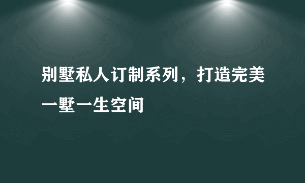 别墅私人订制系列，打造完美一墅一生空间