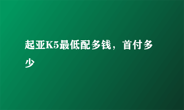 起亚K5最低配多钱，首付多少