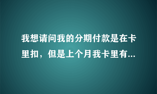 我想请问我的分期付款是在卡里扣，但是上个月我卡里有钱但是他们那边没扣到还罚款。一直都是在卡里扣现在他们又要我去银行打钱去他们给的那个张号里，这样如果我不去打会不会在罚款。我卡里又还有钱。