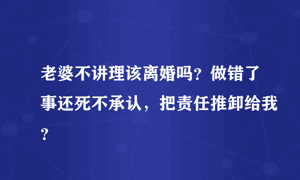 老婆不讲理该离婚吗？做错了事还死不承认，把责任推卸给我？